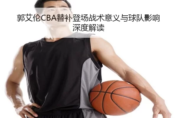 郭艾伦CBA替补登场战术意义与球队影响深度解读