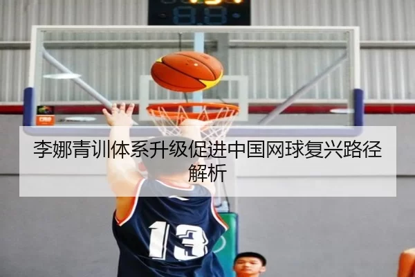 李娜青训体系升级促进中国网球复兴路径解析